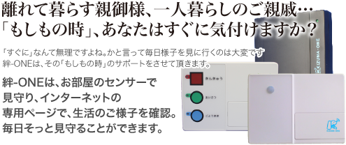 離れて暮らす親御様、一人暮らしのご親戚、「もしもの時」あなたはすぐに気付けますか？絆ONEは、お部屋のセンサーで見守り、インターネットの専用ページで、生活のご様子を確認。毎日そっと守ることができます